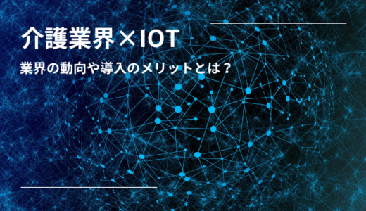 介護業界で注目のIoTとは？導入事例やメリット・デメリットを解説